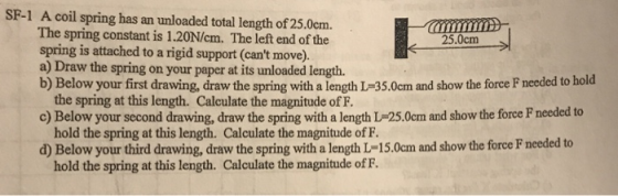 SF-1 A coil spring has an unloaded total length of 25.0cm. The spring constant is 1.20N/cm. The left end of the spring is attached to a rigid support (cant move). a) Draw the spring on your paper at its unloaded length. b) Below your first drawing, draw the spring with a length L-35.0cm and show the force F needed to hold 25.0cm c) Below your second drawing, draw the spring with a length L-25.0cm and show the force F needed to d) Below your third drawing, draw the spring with a length L-15.0cm and show the force F needed to the spring at this length. Calculate the magnitude of F. hold the spring at this length. Calculate the magnitude of F. hold the spring at this length. Calculate the magnitude ofF.