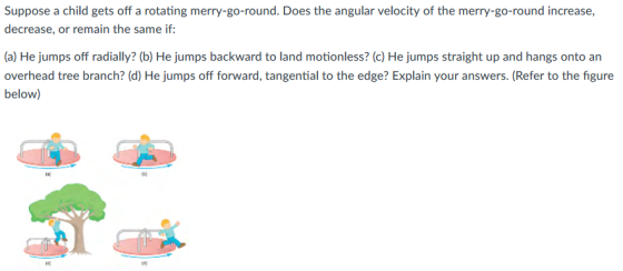 Suppose a child gets off a rotating merry-go-round. Does the angular velocity of the merry-go-round increase, decrease, or remain the same if: (a) He jumps off radially? (b) He jumps backward to land motionless? (c) He jumps straight up and hangs onto an overhead tree branch? (d) He jumps off forward, tangential to the edge? Explain your answers. (Refer to the figure below)