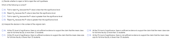 (c) Decide whether to reject or fail to reject the null hypothesis. Which of the following is correct? OA. Fail to reject Ho because the P-value is less than the significance level. OB. Reject Ho because the P-value is less than the significance level. C. Fail to reject Ho because the P-value is greater than the significance level. O D. Reject Ho because the P-value is greater than the significance level (d) Interpret the decision in the context of the original claim OA A the 5% eelo s gnficance there isno size for full-time faculty is more than 33 students At the 5% level of significance, there is sufficient evidence to support the claim that the mean class size for full-time faculty is fewer than 33 students sufficient evidence to support the claim that he mean class B. Athe 5% level for full-time faculty is more than 33 students At the 5% level of significance, there is not sufficient evidence to support the claim that the mean class size for full-time faculty is fewer than 33 students. sign cance here s su cent evidence support the claim that the mean class size O C O D