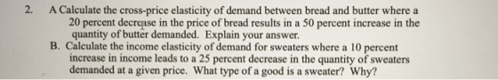 2. A Calculate the cross-price elasticity of demand between bread and butter where a 20 percent decrease in the price of bread results in a 50 percent increase in the quantity of butter demanded. Explain your answer. B. Calculate the income elasticity of demand for sweaters where a 10 percent increase in income leads to a 25 percent decrease in the quantity of sweaters demanded at a given price. What type of a good is a sweater? Why?