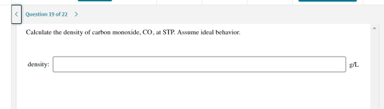 < Question 19 of 22 > Calculate the density of carbon monoxide, CO, at STP. Assume ideal behavior. density: g/L