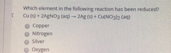 Which element in the following reaction has been reduced? T Cu (s) + 2AgNO3 (aq)2Ag (s)+ Cu(NO3)2 (aq) Copper Nitrogen Silver
