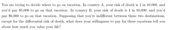 You are trying to decide where to go on vaation. country A, your riak of death is 1 in 10,000, ad youd pay $5,000 to go on that vacation. In country B, your risk of death is 1 in 50,000, and youd pay $6,000 to go on that vacation. Supposing that youre indifferent between these two destinations, except for the differential risk of death, what does your willingness to pay for these vacations tell you about how much you value your life?