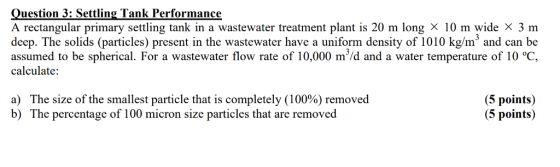 ?uestion 3: Settling Tank Performance A rectangular primary settling tank in a wastewater treatment plant is 20 m long × 10 m wide x 3 m deep. The solids (particles) present in the wastewater have a uniform density of 1010 kg/m3 and can be assumed to be spherical. For a wastewater flow rate of 10,000 m/d and a water temperature of 10 °C, calculate: a) The size of the smallest particle that is completely (100%) removed b) The percentage of 100 micron size particles that are removed (5 points) (5 points)
