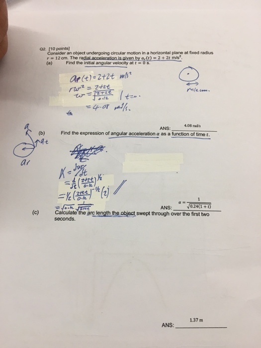 Q2. [10 points) Consider an object undergoing circular motion in a horizontal plane at fixed radius r 12cm. The radial acceleration (a) Find the initial angular velocity at t (t) = 2 + 2e mis2 烁 =ep.or 4.08 Find the expression of angular acceleration α as a function of time t ANS: ar α·マ 0.24(1 +t) (c) Calculate the arc length the object swept through over the first two ANS: seconds. 1.37 m ANS: