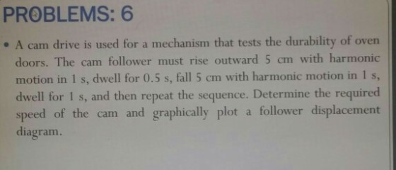 PROBLEMS: 6 e A cam drive is used for a mechanism that tests the durability of oven doors. The cam follower must rise outward 5 cm with harmonic motion in 1 s, dwell for 0.5 s, fall 5 cm with harmonic motion in 1 s, dwell for 1 s, and then repeat the sequence. Determine the required speed of the cam and graphically plot a follower displacement diagram