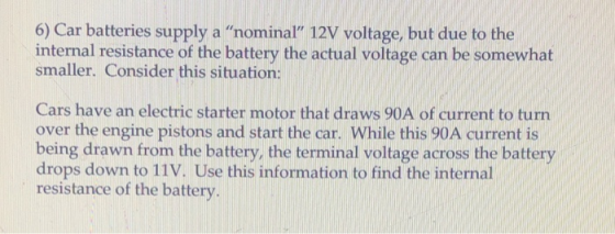 6) Car batteries supply a nominal 12V voltage, but due to the internal resistance of the battery the actual voltage can be somewhat smaller. Consider this situation: Cars have an electric starter motor that draws 90A of current to turn over the engine pistons and start the car. While this 90A current is being drawn from the battery, the terminal voltage across the battery drops down to 11V. Use this information to find the internal resistance of the battery.