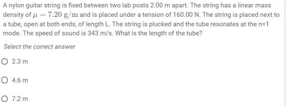 A nylon guitar string is fixed between two lab posts 2.00 m apart. The string has a linear mass density of μ-7.20 g/m and is placed under a tension of 160.00 N. The string is placed next to a tube, open at both ends, of length L. The string is plucked and the tube resonates at the n-1 mode. The speed of sound is 343 m/s. What is the length of the tube? Select the correct answer O 2.3 m O 4.6 m O 7.2 m
