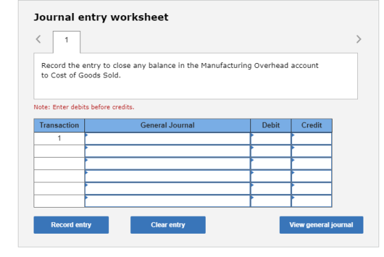 Journal entry worksheet Record the entry to close any balance in the Manufacturing Overhead account to Cost of Goods Sold. Note: Enter debits before credits. Transaction General Journal Debit Credit Record entry Clear entry View general journal
