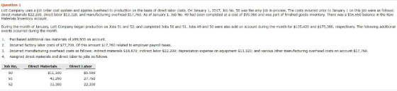 Question 1 Lott Company uses a job order cost system and applies overhead to production on the basis of direct labor costs. On January 1, 2017, 1cb No. 50 was the only joo in process. The costs incurred prior to lanuary 1 on this job were as follows: direct materials $22.200, direct labor $13,320, and manufacturing overhead S17,760. As of January 1, Job No. 49 had been completed at a cost of $9,900 and was part of finished goods inventory. There was a $16,650 balance in the Raw Materials Inventory account. g the month of January, Lott Company began production on Jobs 51 and 52, and completed Jobs 50 and 51 Jobs 49 and 50 were also sold on account during the month tor巿135,420 and $175,380, respectively, The following addit events occurred during the month 1 Purchased additional raw materials of $99,900 on account 2. Incurred factory labor costs of $77,700. Of this amount S17,760 related to employer payroll taxes. 3 Incurred manufacturing overhead costs as follows: indirect materials S18,870; Indirect labor $22,200: depreciation expense on equipment $13,30 ad various other manufacturnng overhead costs on account $17,750. 4. Assigned direct materials and direct labor to jobs as follows. oh No. Direct Materials Direct Labor 51 52 $11,100 43,290 33,300 S5,550 27,750 22,200