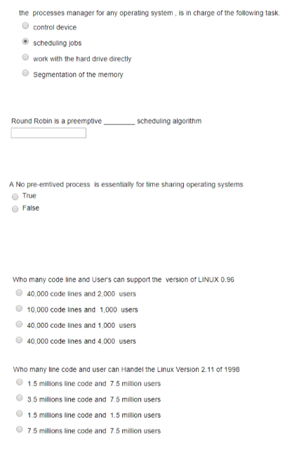 the processes manager for any operating system, is in charge of the following task O control device scheduling jobs work with the hard drive directly segmentation of the memory Round Robin is a preemptive -scheduling algorithm True o Faise 40,000 code lines and 2,000 users 10,000 code lines and 1,000 users 40,000 code lines and 1,000 users 40,000 code lines and 4,000 users Who many line code and user can Handel the Linux Version 2.11 of 1998 1.5 millions line code and 7.5 million users 3.5 millions line code and 7.5 million users 1.5 millions line code and 1.5 million users 7.5 millions line code and 7.5 million users