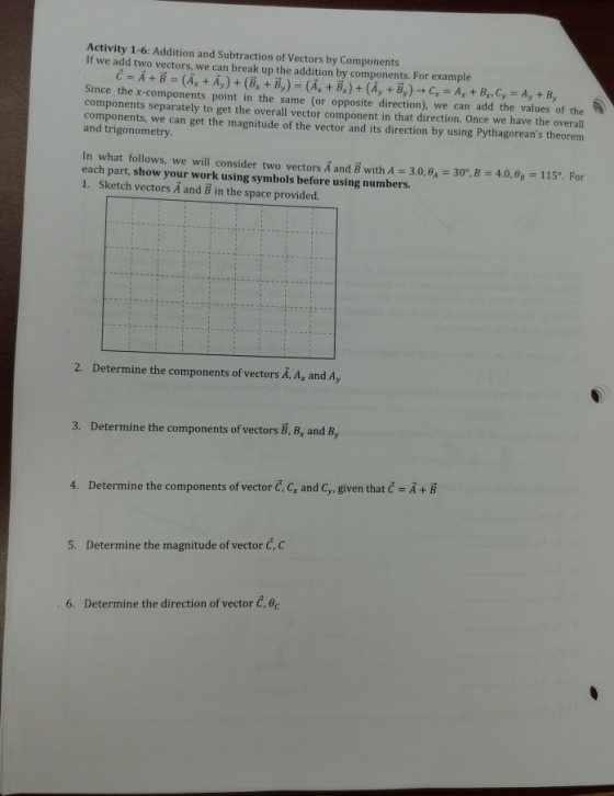 Activity 1-6: Addition and Subtraction of Vectors by Components If we add two vectors, we can break up the addition by components. For example Since the x-components point in the same (or opposite direction), we can add the values of the components separately to get the overall vector component in that direction. Once we have the overall components, we can get the magnitude of the vector and its direction by using Pythagoreans theorem and trigonometry. In what follows, we will consider two vectors AandB with A = 3.0, θ.-30°,B= 4.0,-115°. For each part, show your work using symbols before using numbers 1. Sketch vectors A and B in the space provided. 2. Determine the components of vectors A, A, and Ay 3. Determine the components of vectors B, B, and B, 4. Determine the components of vector , C, and Cy, given that č-A+B 5. Determine the magnitude of vector Č,c 6. Determine the direction of vector C, C