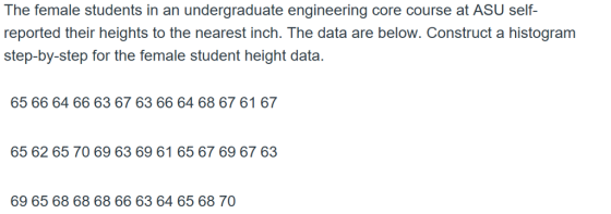 The female students in an undergraduate engineering core course at ASU self reported their heights to the nearest inch. The data are below. Construct a histogram step-by-step for the female student height data. 65 66 64 66 63 67 63 66 64 68 67 61 67 65 62 65 70 69 63 69 61 65 67 69 67 63 69 65 68 68 68 66 63 64 65 68 70