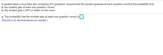 A student takes a true false test consisting of 6 questions. Assume that the student guesses at each question and find the pr