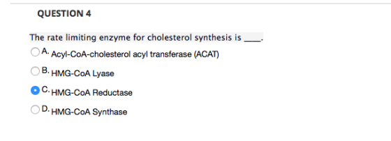QUESTION 4 The rate limiting enzyme for cholesterol synthesis is A Acyl-CoA-cholesterol acyl transferase (ACAT) B. HMG-CoA Lyase C. HMG-CoA Reductase D. HMG-CoA Synthase