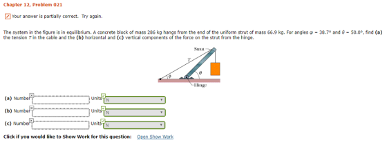 Chapter 12, Problem 021 Your answer is partially correct Try again. 38.70 and ? 50.0°, find (a) The system in the figure is in equilibrium. A concrete block of mass 286 kg hangs from the end of the uniform strut of mass 66.9 kg. For angles the tension Tin the cable and the (b) horizontal and (c) vertical components of the force on the strut from the hinge. Strut Hinge (a) Number (b) Number (c) Number3 Click if you would like to Show Work for this question: Units TN Units TN Units Open Show Work