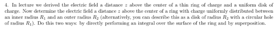 ● În lecture we derived the electric field ǎ distance z above the center of thin ring of charge ad ă iniform disk of charge. Now determine the electric field a distance z above the center of a ring with charge uniformly distributed between an inner radius R1 and an outer radius R2 (alternatively, you can describe this as a disk of radius R2 with a circular hole of radius R1). Do this two ways: by directly performing an integral over the surface of the ring and by superposition.