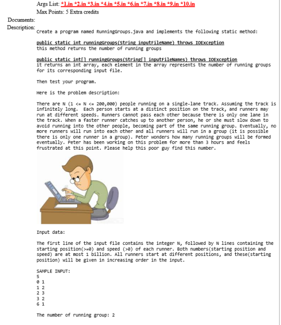 Args List: 1in *2.in *3.in *4.in *5.in 6.in 7.in *8.in *9.in 10.in Max Points: 5 Extra credits Description: Create a program named RunningGroups.java and implements the following static method: ubli this method returns the number of running groups tat public static int it returns an int array, each element in the array represents the number of running groups for its corresponding input file s(str inputFileNames) thrONS IOException Then test your program Here is the problem description: There are N (1 < N <= 200,000) people running on a single-lane track. Assuming the track is infinitely long. Each person starts at a distinct position on the track, and runners may run at different speeds. Runners cannot pass each other because there is only one lane in the track. When a faster runner catches up to another person, he or she must slow down to avoid running into the other people, becoming part of the same running group. Eventually, no more runners will run into each other and all runners will run in a group (it is possible there is only one runner in a group), Peter wonders h。ฟ many running groups will be formed eventually. Peter has been working on this problem for more than 3 hours and feels frustrated at this point. Please help this poor guy find this number Input data: The first line of the input file contains the integer N, followed by N lines containing the starting position(>=e) and speed (>0) of each runner. Both numbers(starting position and speed) are at most 1 billion. All runners start at different positions, and these(starting position) will be given in increasing order in the input SANPLE INPUT: 1 2 6 1 The number of running group: 2