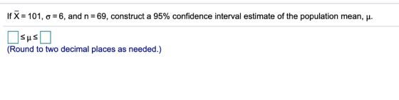 If X= 101, σ= 6, and n = 69, construct a 95% confidence interval estimate of the population mean, μ. (Round to two decimal places as needed.)