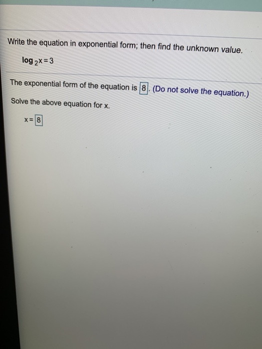 Write the equation in exponential form; then find the unknown value. log2x = 3 The exponential form of the equation is 8. (Do