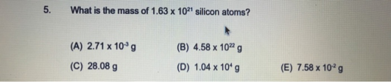 5. What is the mass of 1.63 x 1021 silicon atoms? (A) 2.71 x 10 g (B) 4.58 x 1022g (C) 28.08 g (D) 1.04 x 10 g (E) 7.58 x 102