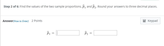 Step 2 of 6: Find the values of the two sample proportions, P and P2. Round your answers to three decimal places. Answer(How