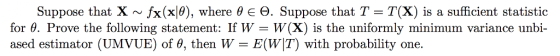 Suppose that X ~ fx (x10), where θ E Θ. Suppose that T = T(X) is a sufficient statistic for θ. Prove the following statement: If W-W(X) is the uniformly minimum variance ụnbi. ased estimator (UMVUE) of 0, then W-E(WT) with probability one.