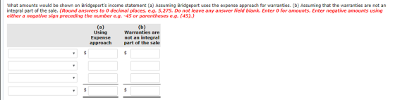 What amounts would be shown on Bridgeports income statement (a) Assuming Bridgeport uses the expense approach for warranties. (b) Assuming that the warranties are not an integral part of the sale. (Round answers to 0 decimal places, e.g. 5,275. Do not leave any answer field blank. Enter 0 for amounts. Enter negative amounts using either a negative sign preceding the number e.g. -45 or parentheses e.g. (45).) Using Expense approach Warranties are not an integral part of the sale