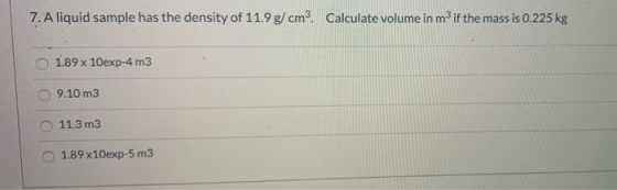 7. A liquid sample has the density of 11.9 g/cmº. Calculate volume in m3 if the mass is 0.225 kg 1.89 x 10exp-4 m3 9.10 m3 11