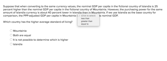 Suppose that when converting to the same currency values, the nominal GDP per capita in the fictional country of Islandia is 25 percent higher than the nominal GDP per capita in the fictional country of Mountainia. However, the purchasing power for the same amount of Islandia currency is about 40 percent lower in Islandia than in Mountainia. If we use Islandia as the base country for comparison, the PPP-adjusted GDP per capita in Mountainia i(Click to select) ts nominal GDP. less than Which country has the higher average standard-of-living?greater thar equal to Mountainia Both are equal OIt is not possible to determine which is higher O Islandia