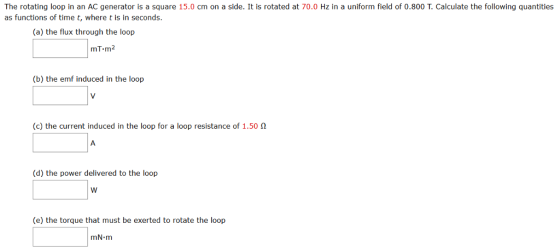 The rotating loop in an AC generator is a square 15.0 cm on a side. It is rotated at 70.0 Hz in a uniform field of 0.800 Calculate the following quantities as functions of time t, where t is in seconds. (a) the flux through the loop mT.m (b) the emf induced in the loop (c) the current induced in the loop for a loop resistance of 1.50 n (d) the power delivered to the loop W (e) the torque that must be exerted to rotate the loop mN m
