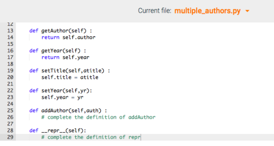 Current file: multiple..authors.py ▼ 12 13 def getAuthor(self): return self.author 15 16 17 18 def getYear(self): return self.year def setTitle(self,atitle): self.title atitle 20 21 22 def setYear (self,yr): 23 24 25 def addAuthor(self,auth): 26 27 28 def__repr.(self) 29 self.year- yr # complete the definition of addAuthor # complete the definition of repr