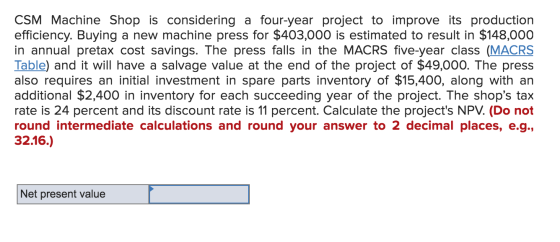 CSM Machine Shop is considering a four-year project to improve its production efficiency. Buying a new machine press for $403