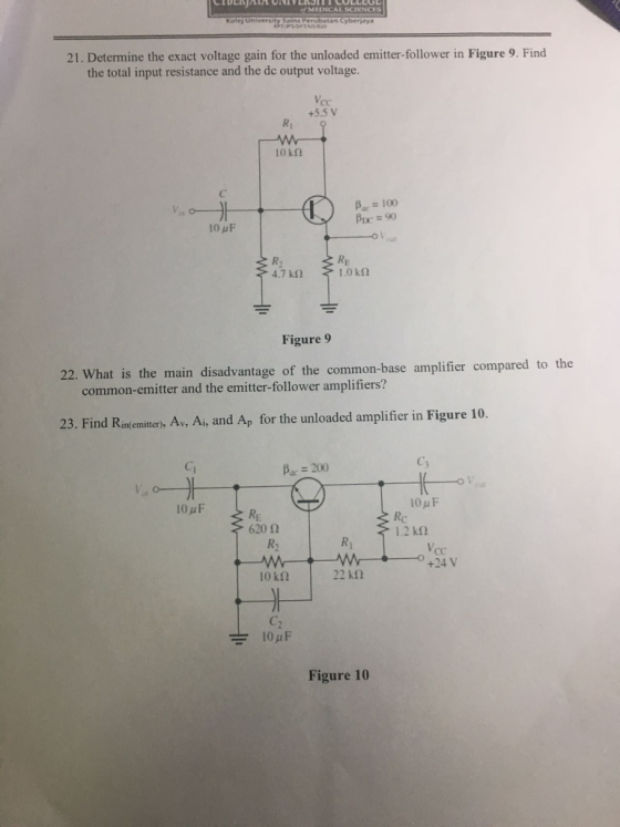 MEDICAL SCIENCES Kolej University Sains Perubatan Cyberjaya 21. Determine the exact voltage gain for the unloaded emitter-follower in Figure 9. Find the total input resistance and the de output voltage +5.5 V Ri okn ?.-100 Prc = 90 RE Figure 9 22. What is the main disadvantag e of the common-base amplifier compared to the common-emitter and the emitter-follower amplifiers? 23. Find Rns emiten, A, A, and Ap for the unloaded amplifier in Figure 10. Ci ßac-200 C3 10 u F Rc 62012 R2 1.2 k? Ri cC +24 V 10k2 22 kn Figure 10