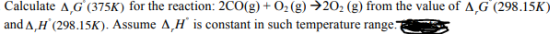 Calculate A G (375K) for the reaction: 2CO(g) + O2 (g) 202 (g) from the value of A G (298.15K) and A,H (298.15K). Assume A,H