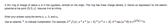 A thin ring of charge of radius a is in the zy-plane, centred on the origin. The nng has linear charge density λ. Derive an expression for the electric potential at the point (0,0,z). Assume V-0 at infinity. Enter your answer using the terms a, z, λ, and ε0 Use an asterisk, , to indicate multiplication. For example, 2 (), a*()*(*d). b*tan(a *e) or elaz)b
