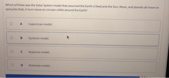 Which of these was the Solar System model that assumed the Earth is fixed and the Sun, Moon, and planets all move on epicycles that, in turn move on circular orbits around the Earth? OA Copernican model. OBTychonic model. ° C Keplerian model. D Ptolemaic model