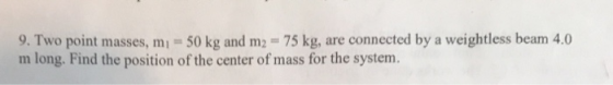 9. Two point masses, m 50 kg and m2 75 kg, are connected by a weightless beam 4.0 m long. Find the position of the center of mass for the system.