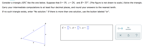 Consider a triangle ABC like the one below. Suppose that b= 19, c= 24, and B=33°. (The figure is not drawn to scale.) Solve t