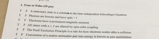 1. True or False (10 pts) T F A stationary state is a solution to the time independent Schrodinger Equation T F Photons are bosons and have spin 1 T F Electrons have a permanent magnetic moment T F All states with n 2 2 are altered by spin-orbit coupling T F The Pauli Exclusion Principle is a rule for how electrons scatter after a collision TF Conversion of a matter-antimatter pair into energy is known as pair annihilation