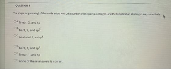 QUESTION 1 The shape (or geometry of the amide anion, NH2, the number of lone pairs on nitrogen, and the hybridization at nit