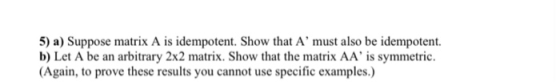 5) a) Suppose matrix A is idempotent. Show that A must also be idempotent. b) Let A be an arbitrary 2x2 matrix. Show that the matrix AA is symmetric. Again, to prove these results you cannot use specific examples.)