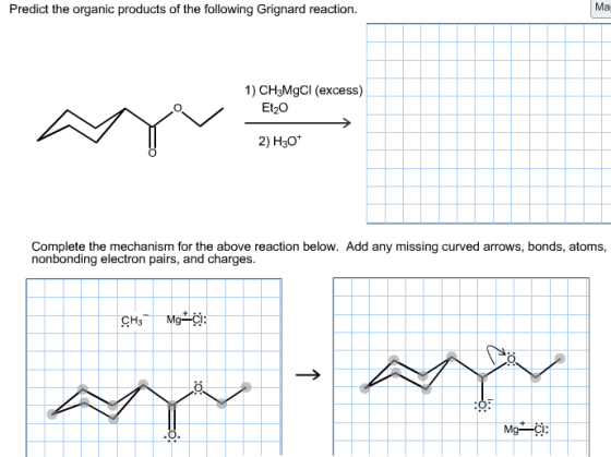 Predict the organic products of the following Grignard reaction. Ma 1) CH3MgCl (excess) Et20 2) H30 Complete the mechanism for the above reaction below. Add any missing curved arrows, bonds, atoms nonbonding electron pairs, and charges