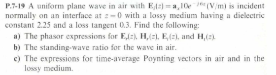 P.7-19 A uniform plane wave in air with E,(2) a, 10e6 (V/m) is incident normally on an interface at 0 with a lossy medium having a dielectric constant 2.25 and a loss tangent 0.3. Find the following: a) The phasor expressions for E,lz) H,) E,(2), and H,(2) b) The standing-wave ratio for the wave in air. c) The expressions for time-average Poynting vectors in air and in the lossy medium.