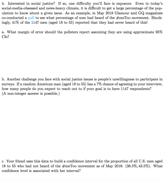 4. Interested in social justice? If so, one difficulty youll face is exposure. Even in todays social-media-obsessed and news-heavy climate, it is difficult to get a large percentage of the pop- ulation to know about a given issue. As an example, in May 2018 Glamour and GQ magazines co-conducted a poll to see what percentage of men had heard of the #meToo movement. Shock ingly, 41% of the 1147 men (aged 18 to 55) reported that they had never heard of this! a. What margin of error should the pollsters report assuming they are using approximate 95% CIs? b. Another challenge you face with social justice issues is peoples unwillingness to participate in surveys. If a random American man (aged 18 to 55) has a 7% chance of agreeing to your interview, how many people do you expect to reach out to if your goal is to have 1147 respondents? (A non-integer answer is possible.) c. Your friend uses this data to build a confidence interval for the proportion of all U.S. men aged 18 to 55 who had not heard of the #meToo movement as of May 2018: (38.5%, 43.5%). What confidence level is associated with her interval?