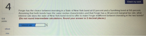Check my work 4 Fergie has the choice between investing in a State of New York bond at 61 percent and a Surething bond at 96 percent. Assuming that both bonds have the same nontax characteristics and that Fergie has a 30 percent marginal tax rate, what interest rate does the state of New York bond need to offer to make Fergie indiferent between investing in the two bonds? (Do not round intermediate calculations. Round your answer to 2 decimal places) 0.8 points elook Hint