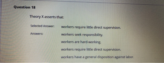 Question 18 Theory X asserts that: Selected Answer: Answers: workers require little direct supervision. workers seek responsi