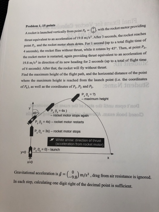 Problem 1, 15 points Arocket i lunched vertically from point Po(0), with the rocket motor providing thrust equivalent to an acceleration of 19.8 m/s2. After 3 seconds, the rocket reaches point P, and the rocket motor shuts down. For I second (up to a total flight time of 4 seconds), the rocket flies without thrust, while it rotates by 45o. Then, at point P2 the rocket motor is restarted, again providing thrust equivalent to an acceleration of 19.8 m/s? in direction of its new heading for 2 seconds (up to a total of flight time of 6 seconds). After that, the rocket will fly without thrust. Find the maximum height of the flight path, and the horizontal distance of the point where the maximum height is reached from the launch point (i.e. the coordinates of Ps), as well as the coordinates of Ps, P2 and Ps 9 12 - maximum height 12 - rocket motor stops again P, (, 4s)-rocket motor restarts P, (t1 39-rocket motor stops White arrow: direction of thrust acceleration from rocket motor P 0)-launch Gravitational acclentionisg (98) m/s? , drag from air resistance is ignored. In each step, calculating one digit right of the decimal point is sufficient.
