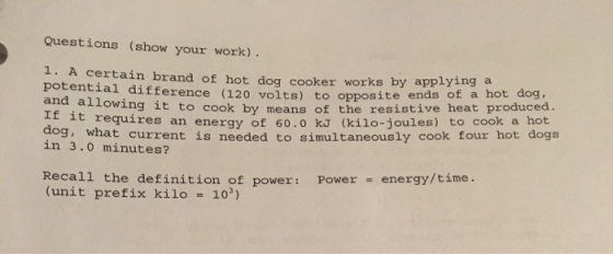 Questions (show your work) 1. A certain brand of hot dog cooker applying a works by potential (120 opposite ends of a hot dog and allowing it to the resistive heat produced. to cook by means of If it requires an energy of o to cook a dog, what current is needed to simultaneously cook four hot dogs in 3.0 minutes? Recall the definition of power: Power energy/time (unit prefix kilo 103)