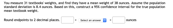 You measure 31 textbooks weights, and find they have a mean weight of 38 ounces. Assume the population standard deviation is